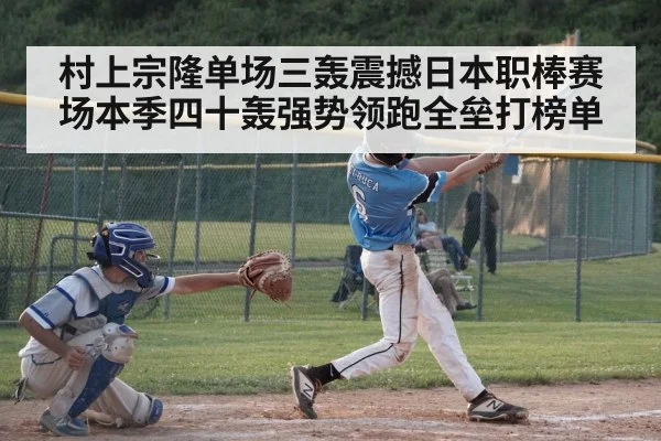 村上宗隆单场三轰震撼日本职棒赛场本季四十轰强势领跑全垒打榜单