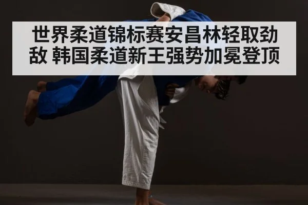 世界柔道锦标赛安昌林轻取劲敌 韩国柔道新王强势加冕登顶