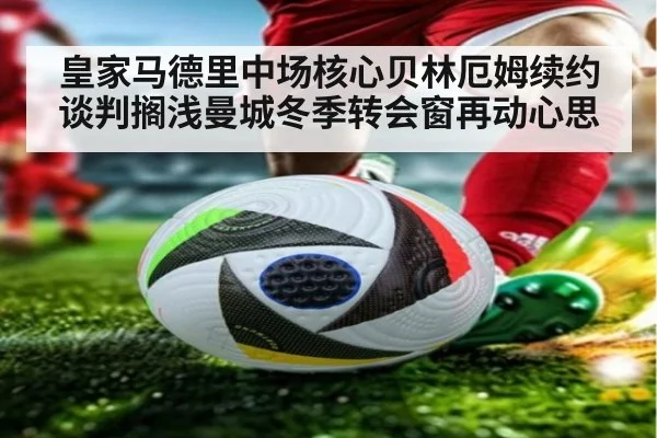 皇家马德里中场核心贝林厄姆续约谈判搁浅曼城冬季转会窗再动心思