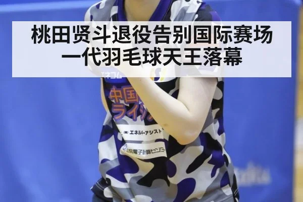 桃田贤斗退役告别国际赛场一代羽毛球天王落幕